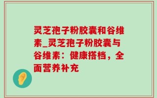 灵芝孢子粉胶囊和谷维素_灵芝孢子粉胶囊与谷维素：健康搭档，全面营养补充