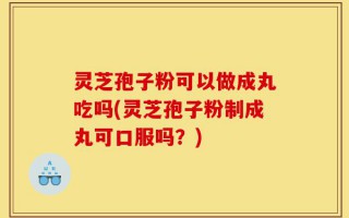 灵芝孢子粉可以做成丸吃吗(灵芝孢子粉制成丸可口服吗？)