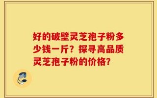 好的破壁灵芝孢子粉多少钱一斤？探寻高品质灵芝孢子粉的价格？