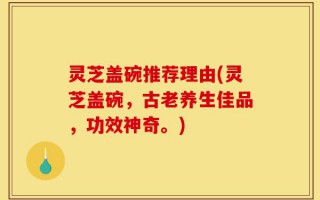 灵芝盖碗推荐理由(灵芝盖碗，古老养生佳品，功效神奇。)