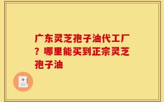 广东灵芝孢子油代工厂？哪里能买到正宗灵芝孢子油
