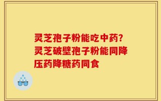 灵芝孢子粉能吃中药？灵芝破壁孢子粉能同降压药降糖药同食