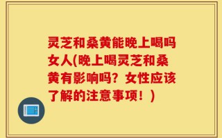 灵芝和桑黄能晚上喝吗女人(晚上喝灵芝和桑黄有影响吗？女性应该了解的注意事项！)
