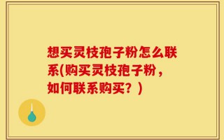 想买灵枝孢子粉怎么联系(购买灵枝孢子粉，如何联系购买？)