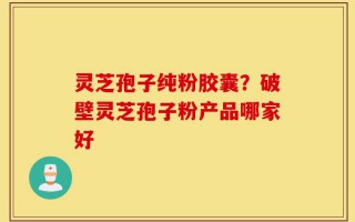 灵芝孢子纯粉胶囊？破壁灵芝孢子粉产品哪家好