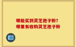 哪能买到灵芝孢子粉？哪里有收购灵芝孢子粉