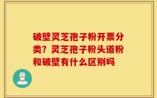 破壁灵芝孢子粉开票分类？灵芝孢子粉头道粉和破壁有什么区别吗