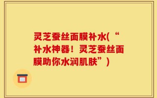 灵芝蚕丝面膜补水(“补水神器！灵芝蚕丝面膜助你水润肌肤”)