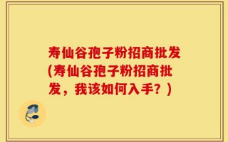 寿仙谷孢子粉招商批发(寿仙谷孢子粉招商批发，我该如何入手？)