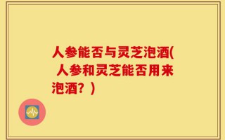 人参能否与灵芝泡酒( 人参和灵芝能否用来泡酒？)