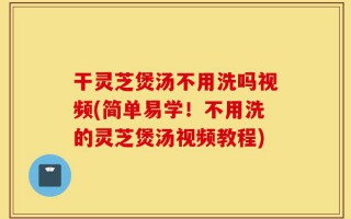 干灵芝煲汤不用洗吗视频(简单易学！不用洗的灵芝煲汤视频教程)