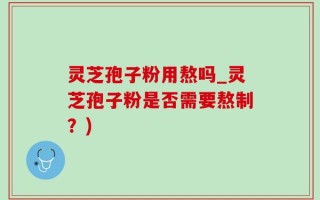 灵芝孢子粉用熬吗_灵芝孢子粉是否需要熬制？)