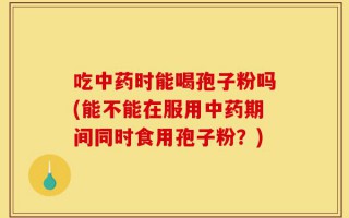 吃中药时能喝孢子粉吗(能不能在服用中药期间同时食用孢子粉？)