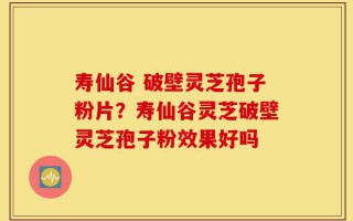 寿仙谷 破壁灵芝孢子粉片？寿仙谷灵芝破壁灵芝孢子粉效果好吗