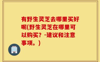 有野生灵芝去哪里买好呢(野生灵芝在哪里可以购买？-建议和注意事项。)