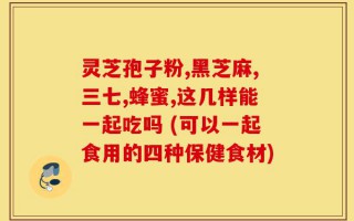 灵芝孢子粉,黑芝麻,三七,蜂蜜,这几样能一起吃吗 (可以一起食用的四种保健食材)