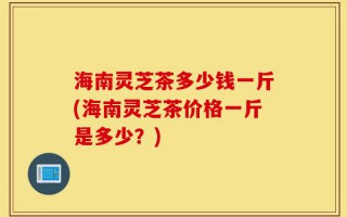 海南灵芝茶多少钱一斤(海南灵芝茶价格一斤是多少？)