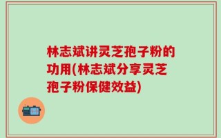 林志斌讲灵芝孢子粉的功用(林志斌分享灵芝孢子粉保健效益)