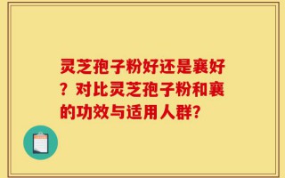 灵芝孢子粉好还是襄好？对比灵芝孢子粉和襄的功效与适用人群？