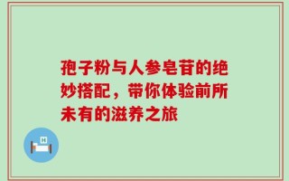 孢子粉与人参皂苷的绝妙搭配，带你体验前所未有的滋养之旅