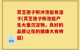 灵芝孢子粉冲泡后有渣子(灵芝孢子粉泡后产生大量沉淀物，良好的品质让你的健康大有裨益)