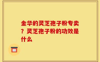金华的灵芝孢子粉专卖？灵芝孢子粉的功效是什么