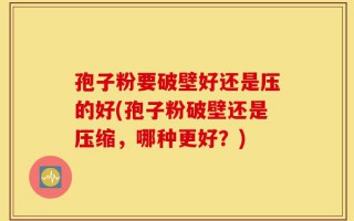 孢子粉要破壁好还是压的好(孢子粉破壁还是压缩，哪种更好？)