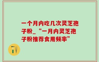 一个月内吃几次灵芝孢子粉_“一月内灵芝孢子粉推荐食用频率”