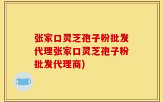 张家口灵芝孢子粉批发代理张家口灵芝孢子粉批发代理商)