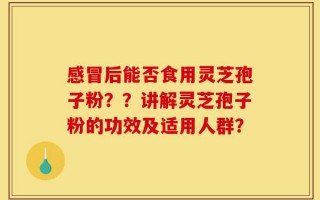 感冒后能否食用灵芝孢子粉？？讲解灵芝孢子粉的功效及适用人群？