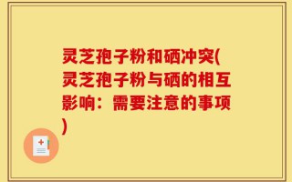 灵芝孢子粉和硒冲突(灵芝孢子粉与硒的相互影响：需要注意的事项)
