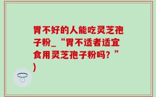 胃不好的人能吃灵芝孢子粉_“胃不适者适宜食用灵芝孢子粉吗？”)
