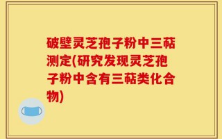 破壁灵芝孢子粉中三萜测定(研究发现灵芝孢子粉中含有三萜类化合物)