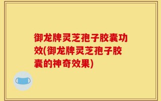 御龙牌灵芝孢子胶囊功效(御龙牌灵芝孢子胶囊的神奇效果)