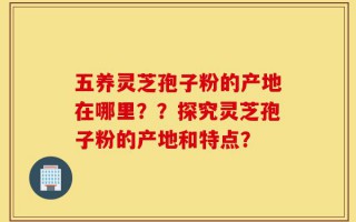 五养灵芝孢子粉的产地在哪里？？探究灵芝孢子粉的产地和特点？