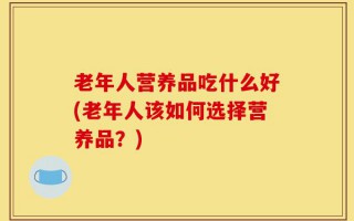 老年人营养品吃什么好(老年人该如何选择营养品？)