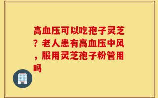 高血压可以吃孢子灵芝？老人患有高血压中风，服用灵芝孢子粉管用吗