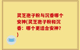灵芝孢子粉与沉香哪个安神(灵芝孢子粉和沉香：哪个更适合安神？)