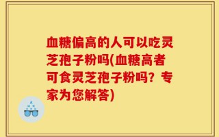 血糖偏高的人可以吃灵芝孢子粉吗(血糖高者可食灵芝孢子粉吗？专家为您解答)