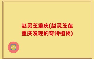 赵灵芝重庆(赵灵芝在重庆发现的奇特植物)