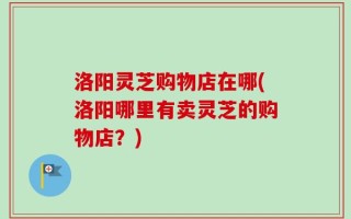 洛阳灵芝购物店在哪(洛阳哪里有卖灵芝的购物店？)