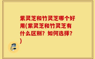紫灵芝和竹灵芝哪个好用(紫灵芝和竹灵芝有什么区别？如何选择？)