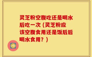 灵芝粉空腹吃还是喝水后吃一次 (灵芝粉应该空腹食用还是饭后后喝水食用？)