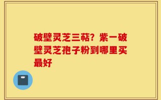 破壁灵芝三萜？紫一破壁灵芝孢子粉到哪里买最好