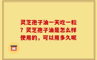 灵芝孢子油一天吃一粒？灵芝孢子油是怎么样使用的，可以用多久呢