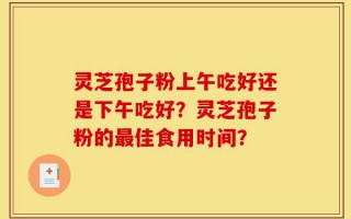 灵芝孢子粉上午吃好还是下午吃好？灵芝孢子粉的最佳食用时间？