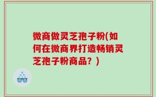 微商做灵芝孢子粉(如何在微商界打造畅销灵芝孢子粉商品？)