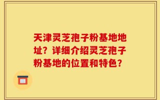 天津灵芝孢子粉基地地址？详细介绍灵芝孢子粉基地的位置和特色？