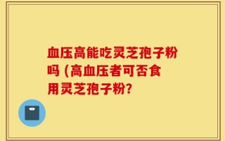 血压高能吃灵芝孢子粉吗 (高血压者可否食用灵芝孢子粉？