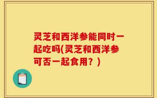 灵芝和西洋参能同时一起吃吗(灵芝和西洋参可否一起食用？)